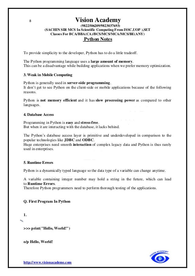 8 Vision Academy
(9822506209/9823037693)
(SACHIN SIR MCS In Scientific Computing From ISSC,UOP ),SET
Classes For BCA/BBA(CA)/BCS/MCS/MCA/MCS/BE(ANY)
Python Notes
http://www.visionacademe.com
To provide simplicity to the developer, Python has to do a little tradeoff.
The Python programming language uses a large amount of memory.
This can be a disadvantage while building applications when we prefer memory optimization.
3. Weak in Mobile Computing
Python is generally used in server-side programming.
It don’t get to see Python on the client-side or mobile applications because of the following
reasons.
Python is not memory efficient and it has slow processing power as compared to other
languages.
4. Database Access
Programming in Python is easy and stress-free.
But when it are interacting with the database, it lacks behind.
The Python’s database access layer is primitive and underdeveloped in comparison to the
popular technologies like JDBC and ODBC.
Huge enterprises need smooth interaction of complex legacy data and Python is thus rarely
used in enterprises.
5. Runtime Errors
Python is a dynamically typed language so the data type of a variable can change anytime.
A variable containing integer number may hold a string in the future, which can lead
to Runtime Errors.
Therefore Python programmers need to perform thorough testing of the applications.
Q. First Program In Python
1.
>>> print("Hello, World!")
o/p Hello, World!
 