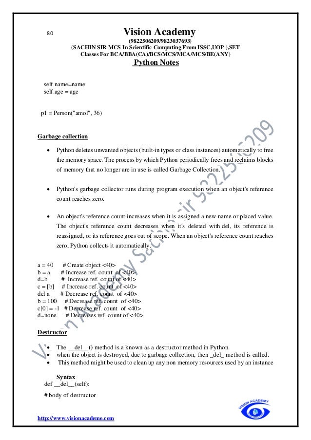 80 Vision Academy
(9822506209/9823037693)
(SACHIN SIR MCS In Scientific Computing From ISSC,UOP ),SET
Classes For BCA/BBA(CA)/BCS/MCS/MCA/MCS/BE(ANY)
Python Notes
http://www.visionacademe.com
self.name=name
self.age = age
p1 = Person("amol", 36)
Garbage collection
• Python deletes unwanted objects (built-in types or class instances) automatically to free
the memory space. The process by which Python periodically frees and reclaims blocks
of memory that no longer are in use is called Garbage Collection.
• Python's garbage collector runs during program execution when an object's reference
count reaches zero.
• An object's reference count increases when it is assigned a new name or placed value.
The object's reference count decreases when it's deleted with del, its reference is
reassigned, or its reference goes out of scope. When an object's reference count reaches
zero, Python collects it automatically.
a = 40 # Create object <40>
b = a # Increase ref. count of <40>
d=b # Increase ref. count of <40>
c = [b] # Increase ref. count of <40>
del a # Decrease ref. count of <40>
b = 100 # Decrease ref. count of <40>
c[0] = -1 # Decrease ref. count of <40>
d=none # Decreases ref. count of <40>
Destructor
• The __del__() method is a known as a destructor method in Python.
• when the object is destroyed, due to garbage collection, then _del_ method is called.
• This method might be used to clean up any non memory resources used by an instance
Syntax
def __del__(self):
# body of destructor
 