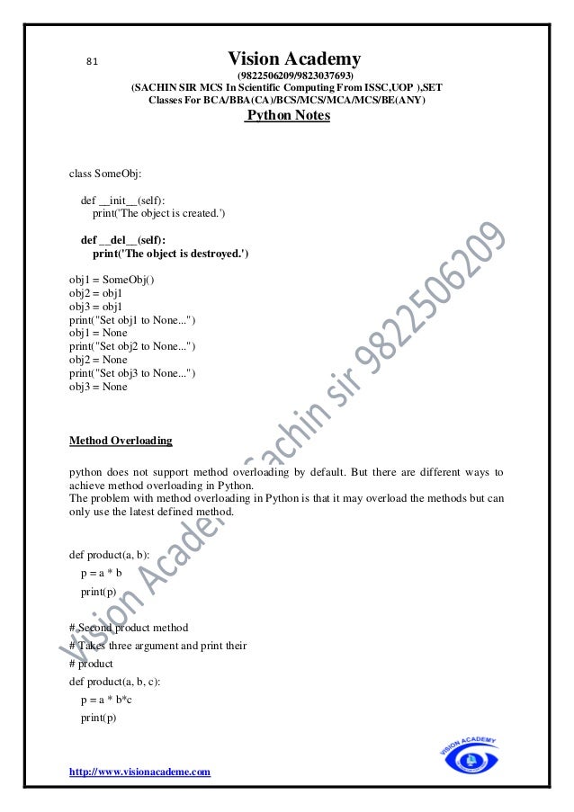 81 Vision Academy
(9822506209/9823037693)
(SACHIN SIR MCS In Scientific Computing From ISSC,UOP ),SET
Classes For BCA/BBA(CA)/BCS/MCS/MCA/MCS/BE(ANY)
Python Notes
http://www.visionacademe.com
class SomeObj:
def __init__(self):
print('The object is created.')
def __del__(self):
print('The object is destroyed.')
obj1 = SomeObj()
obj2 = obj1
obj3 = obj1
print("Set obj1 to None...")
obj1 = None
print("Set obj2 to None...")
obj2 = None
print("Set obj3 to None...")
obj3 = None
Method Overloading
python does not support method overloading by default. But there are different ways to
achieve method overloading in Python.
The problem with method overloading in Python is that it may overload the methods but can
only use the latest defined method.
def product(a, b):
p = a * b
print(p)
# Second product method
# Takes three argument and print their
# product
def product(a, b, c):
p = a * b*c
print(p)
 