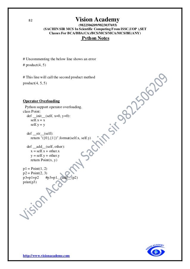 82 Vision Academy
(9822506209/9823037693)
(SACHIN SIR MCS In Scientific Computing From ISSC,UOP ),SET
Classes For BCA/BBA(CA)/BCS/MCS/MCA/MCS/BE(ANY)
Python Notes
http://www.visionacademe.com
# Uncommenting the below line shows an error
# product(4, 5)
# This line will call the second product method
product(4, 5, 5)
Operator Overloading
Python support operator overloading.
class Point:
def __init__(self, x=0, y=0):
self.x = x
self.y = y
def __str__(self):
return "({0},{1})".format(self.x, self.y)
def __add__(self, other):
x = self.x + other.x
y = self.y + other.y
return Point(x, y)
p1 = Point(1, 2)
p2 = Point(2, 3)
p3=p1+p2 #p3=p1.__add__(p2)
print(p3)
 