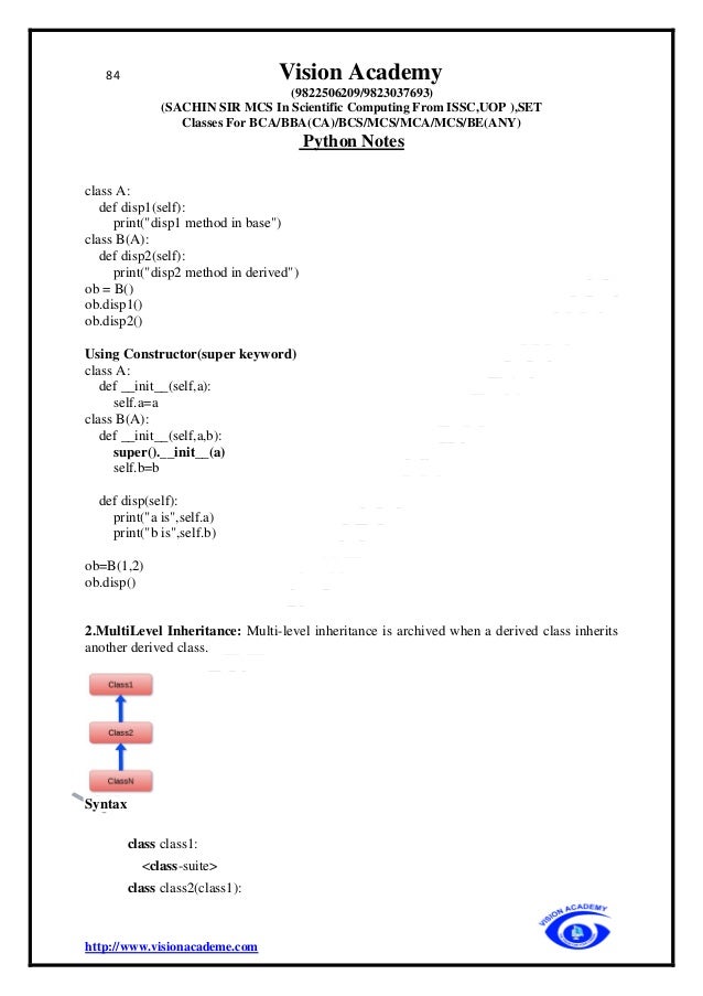 84 Vision Academy
(9822506209/9823037693)
(SACHIN SIR MCS In Scientific Computing From ISSC,UOP ),SET
Classes For BCA/BBA(CA)/BCS/MCS/MCA/MCS/BE(ANY)
Python Notes
http://www.visionacademe.com
class A:
def disp1(self):
print("disp1 method in base")
class B(A):
def disp2(self):
print("disp2 method in derived")
ob = B()
ob.disp1()
ob.disp2()
Using Constructor(super keyword)
class A:
def __init__(self,a):
self.a=a
class B(A):
def __init__(self,a,b):
super().__init__(a)
self.b=b
def disp(self):
print("a is",self.a)
print("b is",self.b)
ob=B(1,2)
ob.disp()
2.MultiLevel Inheritance: Multi-level inheritance is archived when a derived class inherits
another derived class.
Syntax
class class1:
<class-suite>
class class2(class1):
 