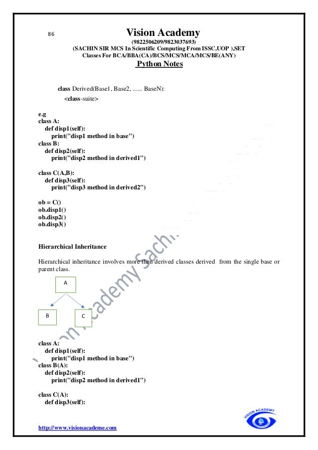86 Vision Academy
(9822506209/9823037693)
(SACHIN SIR MCS In Scientific Computing From ISSC,UOP ),SET
Classes For BCA/BBA(CA)/BCS/MCS/MCA/MCS/BE(ANY)
Python Notes
http://www.visionacademe.com
class Derived(Base1, Base2, ...... BaseN):
<class-suite>
e.g
class A:
def disp1(self):
print("disp1 method in base")
class B:
def disp2(self):
print("disp2 method in derived1")
class C(A,B):
def disp3(self):
print("disp3 method in derived2")
ob = C()
ob.disp1()
ob.disp2()
ob.disp3()
Hierarchical Inheritance
Hierarchical inheritance involves more then derived classes derived from the single base or
parent class.
class A:
def disp1(self):
print("disp1 method in base")
class B(A):
def disp2(self):
print("disp2 method in derived1")
class C(A):
def disp3(self):
A
C
B
 