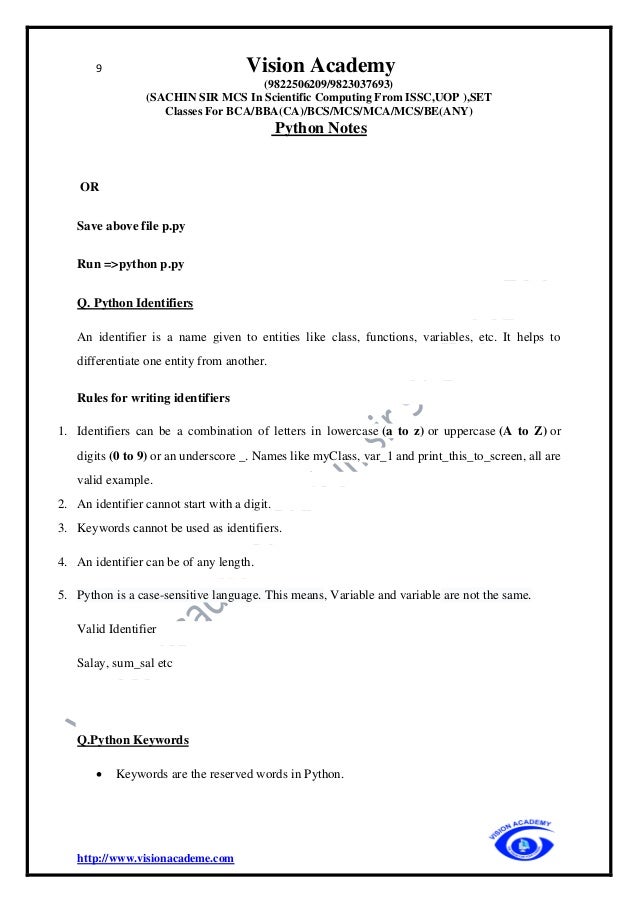 9 Vision Academy
(9822506209/9823037693)
(SACHIN SIR MCS In Scientific Computing From ISSC,UOP ),SET
Classes For BCA/BBA(CA)/BCS/MCS/MCA/MCS/BE(ANY)
Python Notes
http://www.visionacademe.com
OR
Save above file p.py
Run =>python p.py
Q. Python Identifiers
An identifier is a name given to entities like class, functions, variables, etc. It helps to
differentiate one entity from another.
Rules for writing identifiers
1. Identifiers can be a combination of letters in lowercase (a to z) or uppercase (A to Z) or
digits (0 to 9) or an underscore _. Names like myClass, var_1 and print_this_to_screen, all are
valid example.
2. An identifier cannot start with a digit.
3. Keywords cannot be used as identifiers.
4. An identifier can be of any length.
5. Python is a case-sensitive language. This means, Variable and variable are not the same.
Valid Identifier
Salay, sum_sal etc
Q.Python Keywords
• Keywords are the reserved words in Python.
 
