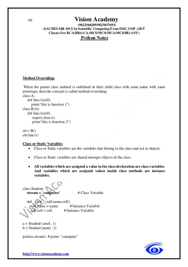 90 Vision Academy
(9822506209/9823037693)
(SACHIN SIR MCS In Scientific Computing From ISSC,UOP ),SET
Classes For BCA/BBA(CA)/BCS/MCS/MCA/MCS/BE(ANY)
Python Notes
http://www.visionacademe.com
Method Overriding
When the parent class method is redefined in their child class with same name with same
prototype, then the concept is called method overriding.
class A:
def func1(self):
print("this is function 1")
class B(A):
def func1(self):
super().func1()
print("this is function 2")
ob = B()
ob.func1()
Class or Static Variables
• Class or Static variables are the variables that belong to the class and not to objects.
• Class or Static variables are shared amongst objects of the class.
• All variables which are assigned a value in the class declaration are class variables.
And variables which are assigned values inside class methods are instance
variables.
class Student:
stream = 'computer' # Class Variable
def __init__(self,name,roll):
self.name = name # Instance Variable
self.roll = roll # Instance Variable
a = Student('amol', 1)
b = Student('punit', 2)
print(a.stream) # prints "computer"
 