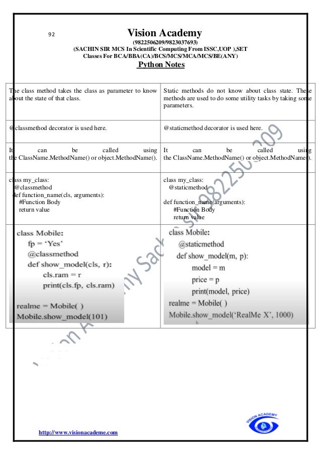 92 Vision Academy
(9822506209/9823037693)
(SACHIN SIR MCS In Scientific Computing From ISSC,UOP ),SET
Classes For BCA/BBA(CA)/BCS/MCS/MCA/MCS/BE(ANY)
Python Notes
http://www.visionacademe.com
The class method takes the class as parameter to know
about the state of that class.
Static methods do not know about class state. These
methods are used to do some utility tasks by taking some
parameters.
@classmethod decorator is used here. @staticmethod decorator is used here.
It can be called using
the ClassName.MethodName() or object.MethodName().
It can be called using
the ClassName.MethodName() or object.MethodName().
class my_class:
@classmethod
def function_name(cls, arguments):
#Function Body
return value
class my_class:
@staticmethod
def function_name(arguments):
#Function Body
return value
 