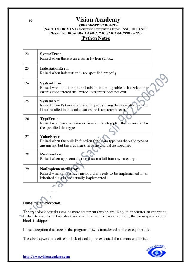 95 Vision Academy
(9822506209/9823037693)
(SACHIN SIR MCS In Scientific Computing From ISSC,UOP ),SET
Classes For BCA/BBA(CA)/BCS/MCS/MCA/MCS/BE(ANY)
Python Notes
http://www.visionacademe.com
22 SyntaxError
Raised when there is an error in Python syntax.
23 IndentationError
Raised when indentation is not specified properly.
24 SystemError
Raised when the interpreter finds an internal problem, but when this
error is encountered the Python interpreter does not exit.
25 SystemExit
Raised when Python interpreter is quit by using the sys.exit() function.
If not handled in the code, causes the interpreter to exit.
26 TypeError
Raised when an operation or function is attempted that is invalid for
the specified data type.
27 ValueError
Raised when the built-in function for a data type has the valid type of
arguments, but the arguments have invalid values specified.
28 RuntimeError
Raised when a generated error does not fall into any category.
29 NotImplementedError
Raised when an abstract method that needs to be implemented in an
inherited class is not actually implemented.
Handling an exception
The try: block contains one or more statements which are likely to encounter an exception.
If the statements in this block are executed without an exception, the subsequent except:
block is skipped.
If the exception does occur, the program flow is transferred to the except: block.
The else keyword to define a block of code to be executed if no errors were raised
 