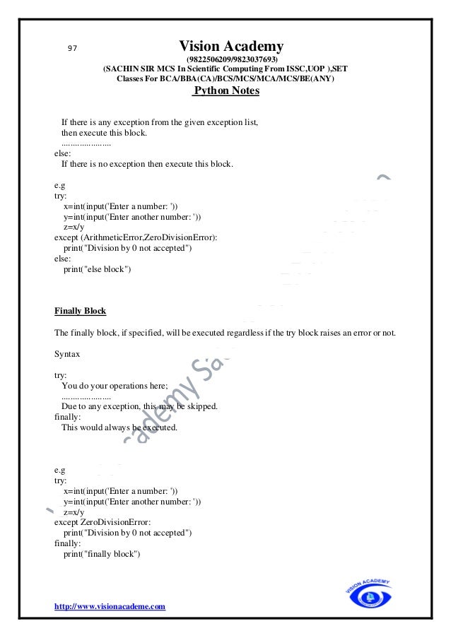 97 Vision Academy
(9822506209/9823037693)
(SACHIN SIR MCS In Scientific Computing From ISSC,UOP ),SET
Classes For BCA/BBA(CA)/BCS/MCS/MCA/MCS/BE(ANY)
Python Notes
http://www.visionacademe.com
If there is any exception from the given exception list,
then execute this block.
......................
else:
If there is no exception then execute this block.
e.g
try:
x=int(input('Enter a number: '))
y=int(input('Enter another number: '))
z=x/y
except (ArithmeticError,ZeroDivisionError):
print("Division by 0 not accepted")
else:
print("else block")
Finally Block
The finally block, if specified, will be executed regardless if the try block raises an error or not.
Syntax
try:
You do your operations here;
......................
Due to any exception, this may be skipped.
finally:
This would always be executed.
e.g
try:
x=int(input('Enter a number: '))
y=int(input('Enter another number: '))
z=x/y
except ZeroDivisionError:
print("Division by 0 not accepted")
finally:
print("finally block")
 