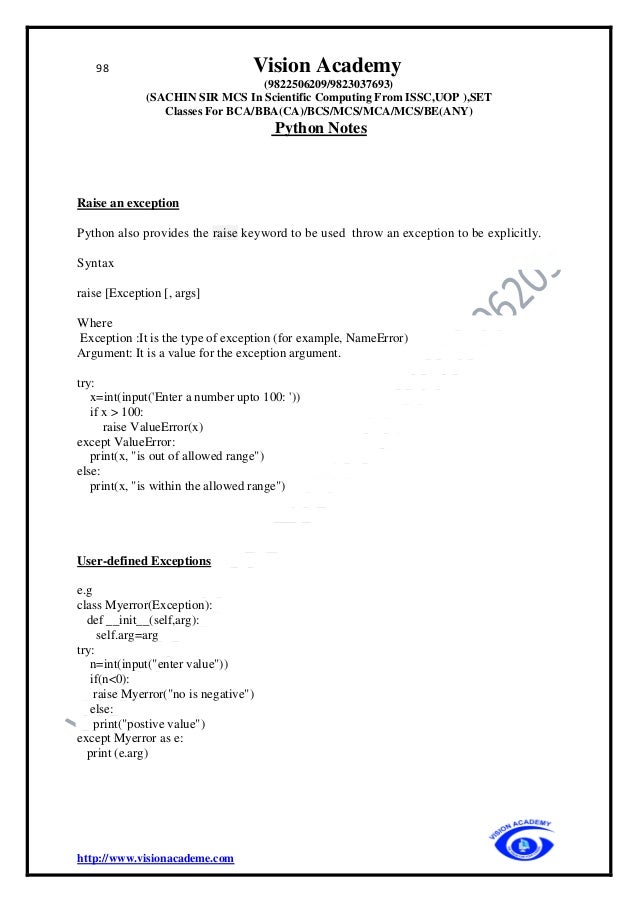 98 Vision Academy
(9822506209/9823037693)
(SACHIN SIR MCS In Scientific Computing From ISSC,UOP ),SET
Classes For BCA/BBA(CA)/BCS/MCS/MCA/MCS/BE(ANY)
Python Notes
http://www.visionacademe.com
Raise an exception
Python also provides the raise keyword to be used throw an exception to be explicitly.
Syntax
raise [Exception [, args]
Where
Exception :It is the type of exception (for example, NameError)
Argument: It is a value for the exception argument.
try:
x=int(input('Enter a number upto 100: '))
if x > 100:
raise ValueError(x)
except ValueError:
print(x, "is out of allowed range")
else:
print(x, "is within the allowed range")
User-defined Exceptions
e.g
class Myerror(Exception):
def __init__(self,arg):
self.arg=arg
try:
n=int(input("enter value"))
if(n<0):
raise Myerror("no is negative")
else:
print("postive value")
except Myerror as e:
print (e.arg)
 
