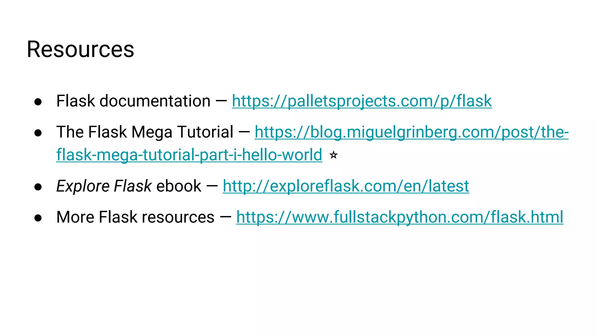 Resources
● Flask documentation — https://palletsprojects.com/p/flask
● The Flask Mega Tutorial — https://blog.miguelgrinberg.com/post/the-
flask-mega-tutorial-part-i-hello-world ⭐
● Explore Flask ebook — http://exploreflask.com/en/latest
● More Flask resources — https://www.fullstackpython.com/flask.html
 