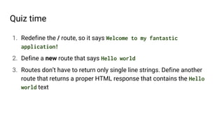 Quiz time
1. Redefine the / route, so it says Welcome to my fantastic
application!
2. Define a new route that says Hello world
3. Routes don’t have to return only single line strings. Define another
route that returns a proper HTML response that contains the Hello
world text
 