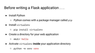 Before writing a Flask application . . .
● Install Python
○ Python comes with a package manager called pip
● Install virtualenv
○ pip install virtualenv
● Create a directory for your web application
○ mkdir hello
● Activate virtualenv inside your application directory
○ python -m venv venv
 