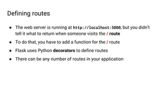 Defining routes
● The web server is running at http://localhost:5000, but you didn’t
tell it what to return when someone visits the / route
● To do that, you have to add a function for the / route
● Flask uses Python decorators to define routes
● There can be any number of routes in your application
 