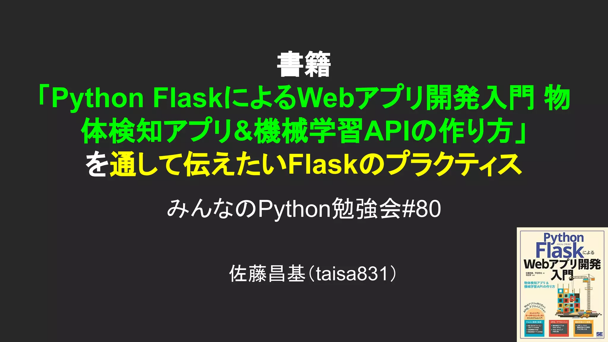 書籍 「Python FlaskによるWebアプリ開発入門 物 体検知アプリ&機械学習APIの作り方」 を通して伝えたいFlaskのプラクティス みんなのPython勉強会#80 佐藤昌基（taisa831） 