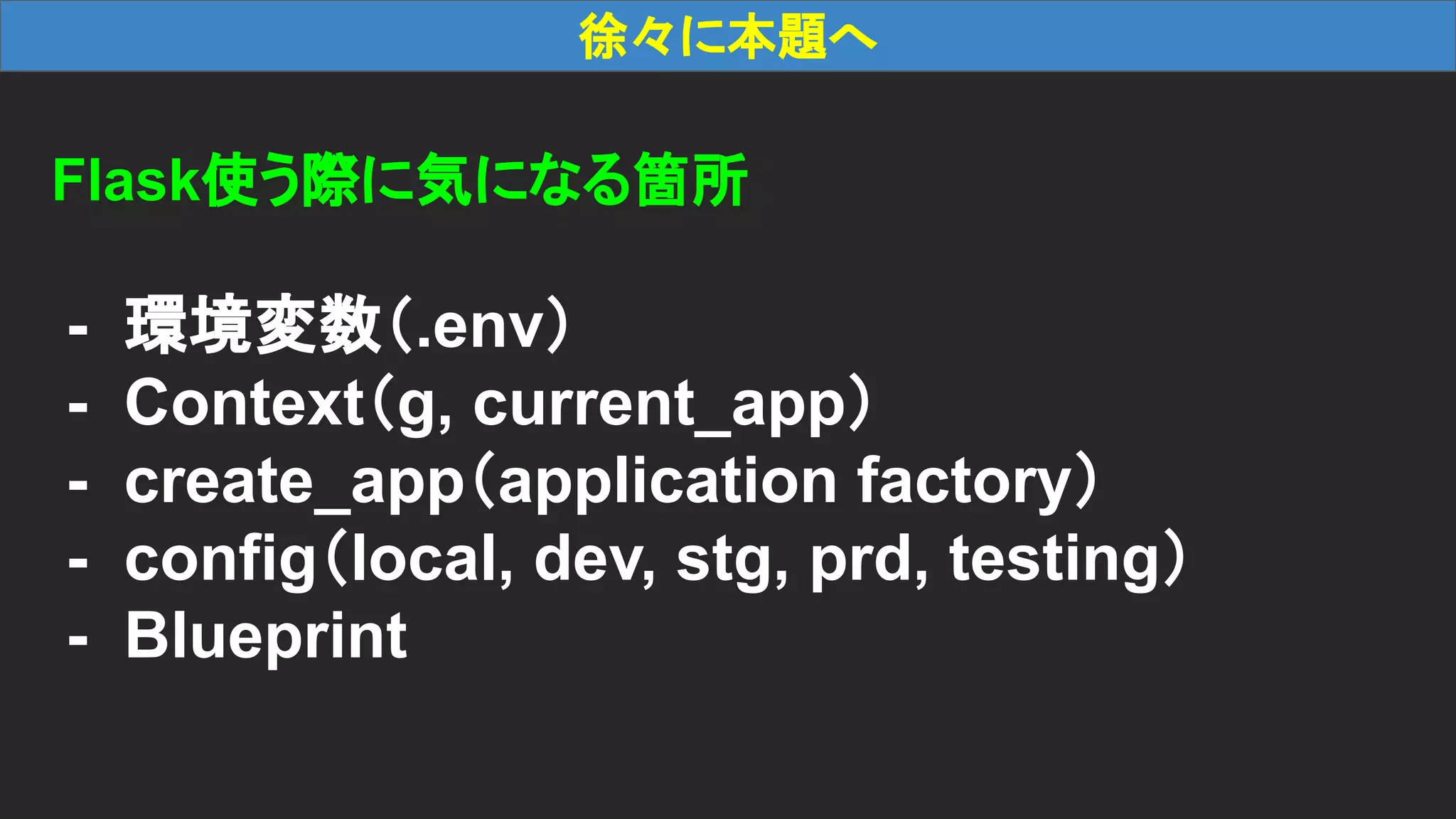 徐々に本題へ Flask使う際に気になる箇所 - 環境変数（.env） - Context（g, current_app） - create_app（application factory） - config（local, dev, stg, prd, testing） - Blueprint 