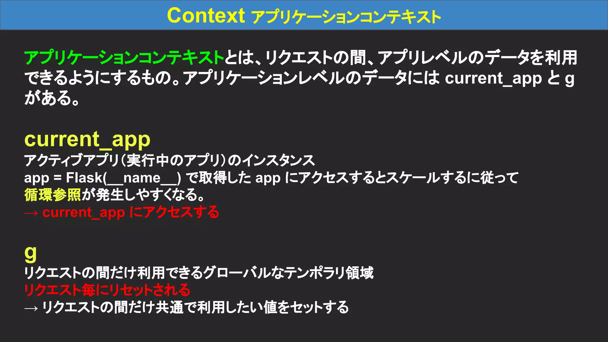 Context アプリケーションコンテキスト アプリケーションコンテキストとは、リクエストの間、アプリレベルのデータを利用 できるようにするもの。アプリケーションレベルのデータには current_app と g がある。 current_app アクティブアプリ（実行中のアプリ）のインスタンス app = Flask(__name__) で取得した app にアクセスするとスケールするに従って 循環参照が発生しやすくなる。 → current_app にアクセスする g リクエストの間だけ利用できるグローバルなテンポラリ領域 リクエスト毎にリセットされる → リクエストの間だけ共通で利用したい値をセットする 