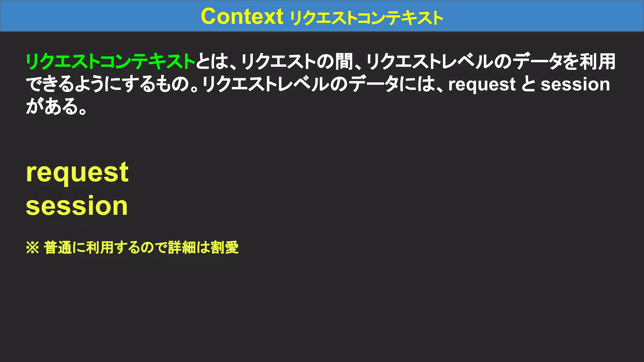 Context リクエストコンテキスト リクエストコンテキストとは、リクエストの間、リクエストレベルのデータを利用 できるようにするもの。リクエストレベルのデータには、request と session がある。 request session ※ 普通に利用するので詳細は割愛 