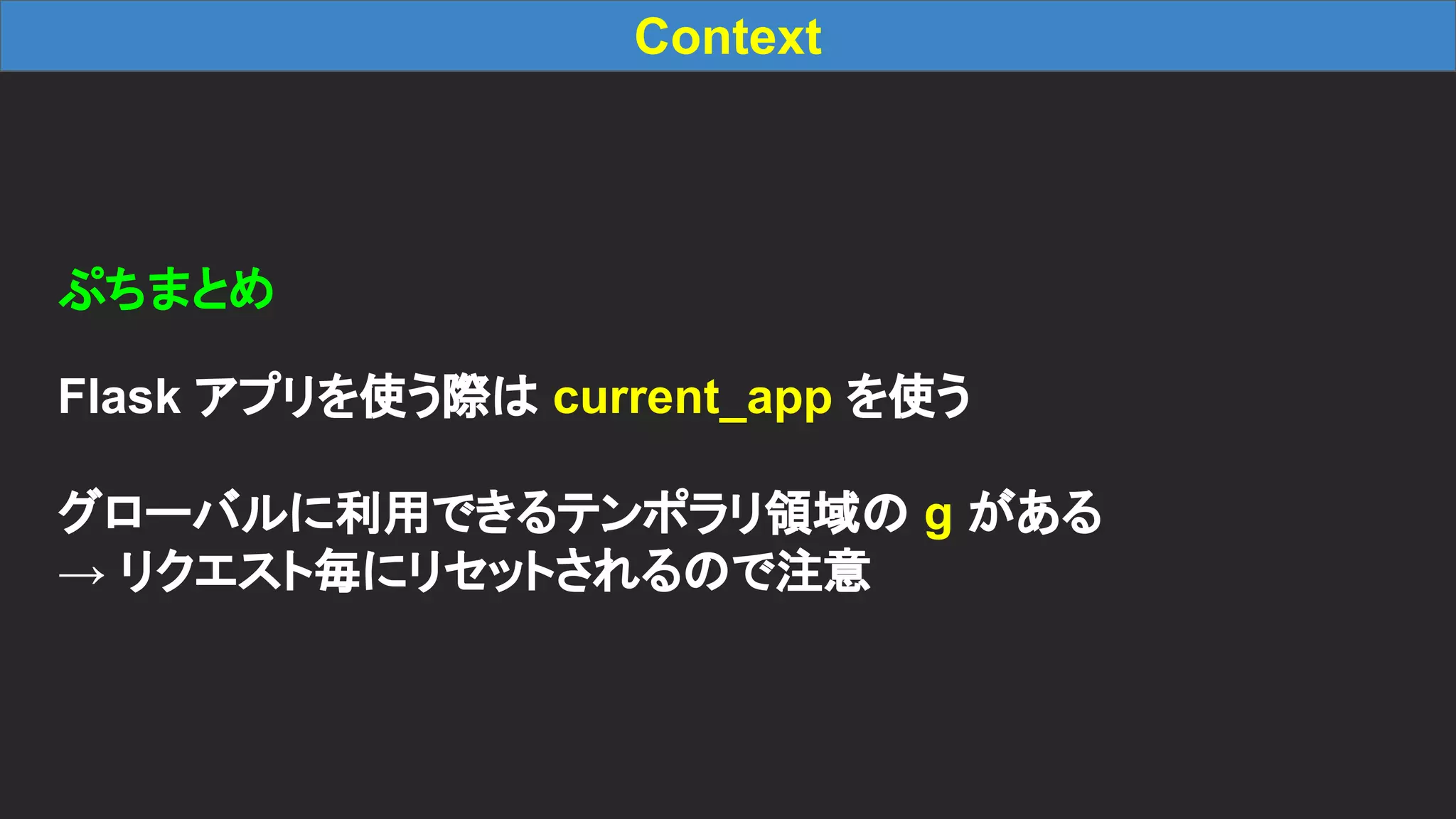 Context ぷちまとめ Flask アプリを使う際は current_app を使う グローバルに利用できるテンポラリ領域の g がある → リクエスト毎にリセットされるので注意 