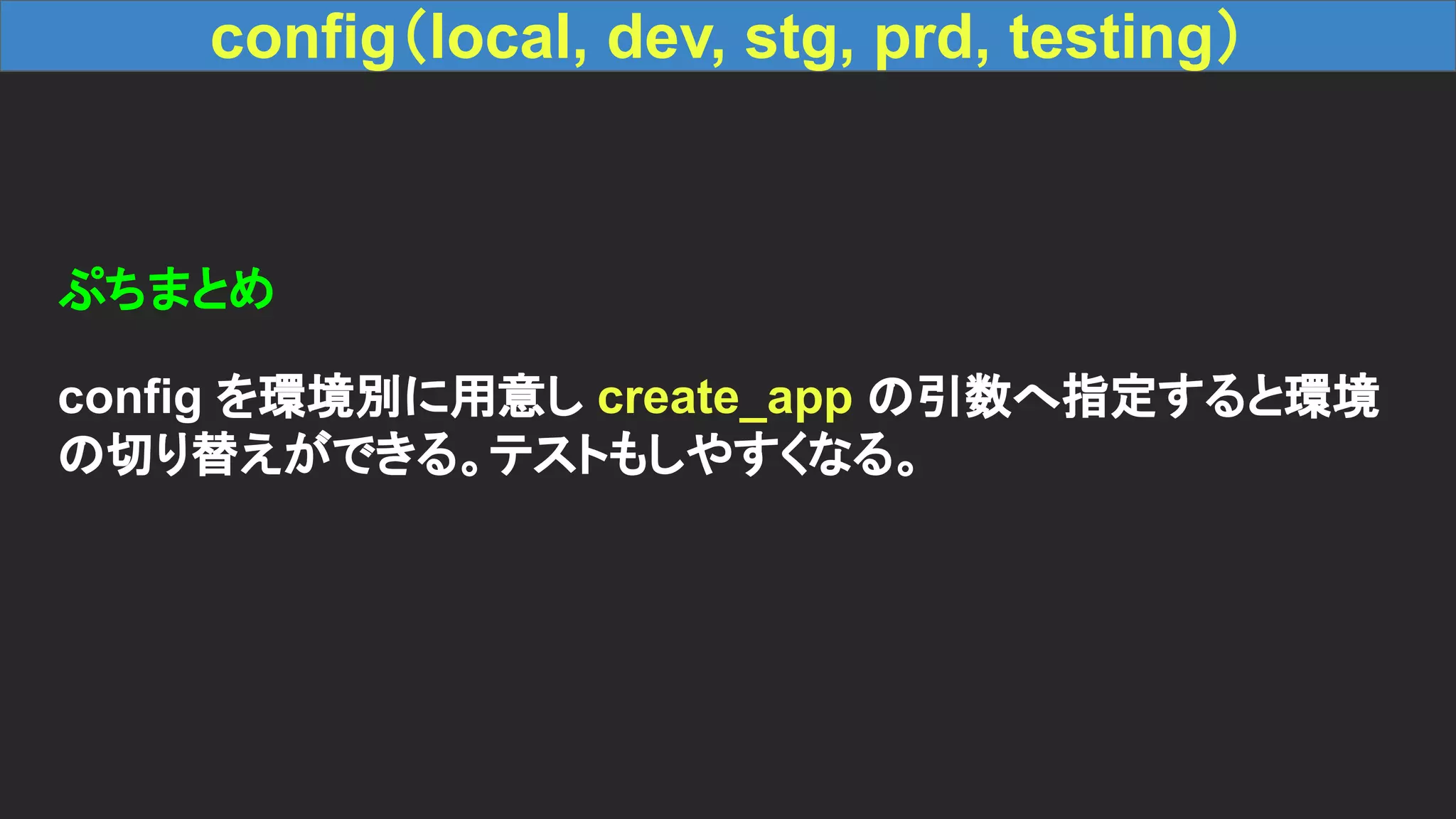 config（local, dev, stg, prd, testing） ぷちまとめ config を環境別に用意し create_app の引数へ指定すると環境 の切り替えができる。テストもしやすくなる。 