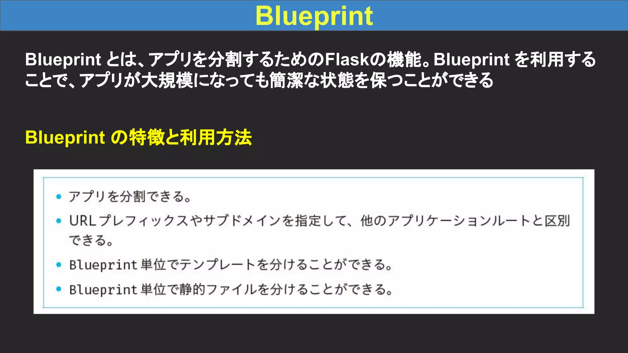 Blueprint Blueprint とは、アプリを分割するためのFlaskの機能。Blueprint を利用する ことで、アプリが大規模になっても簡潔な状態を保つことができる Blueprint の特徴と利用方法 