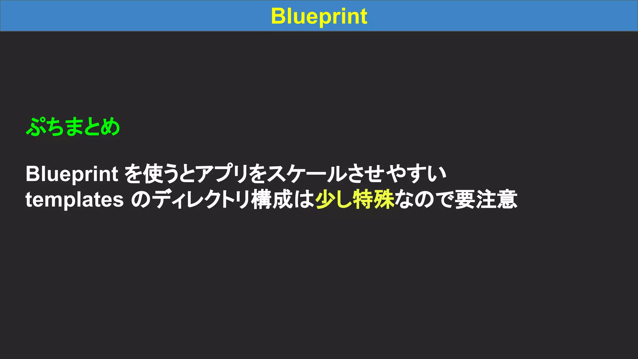 Blueprint ぷちまとめ Blueprint を使うとアプリをスケールさせやすい templates のディレクトリ構成は少し特殊なので要注意 