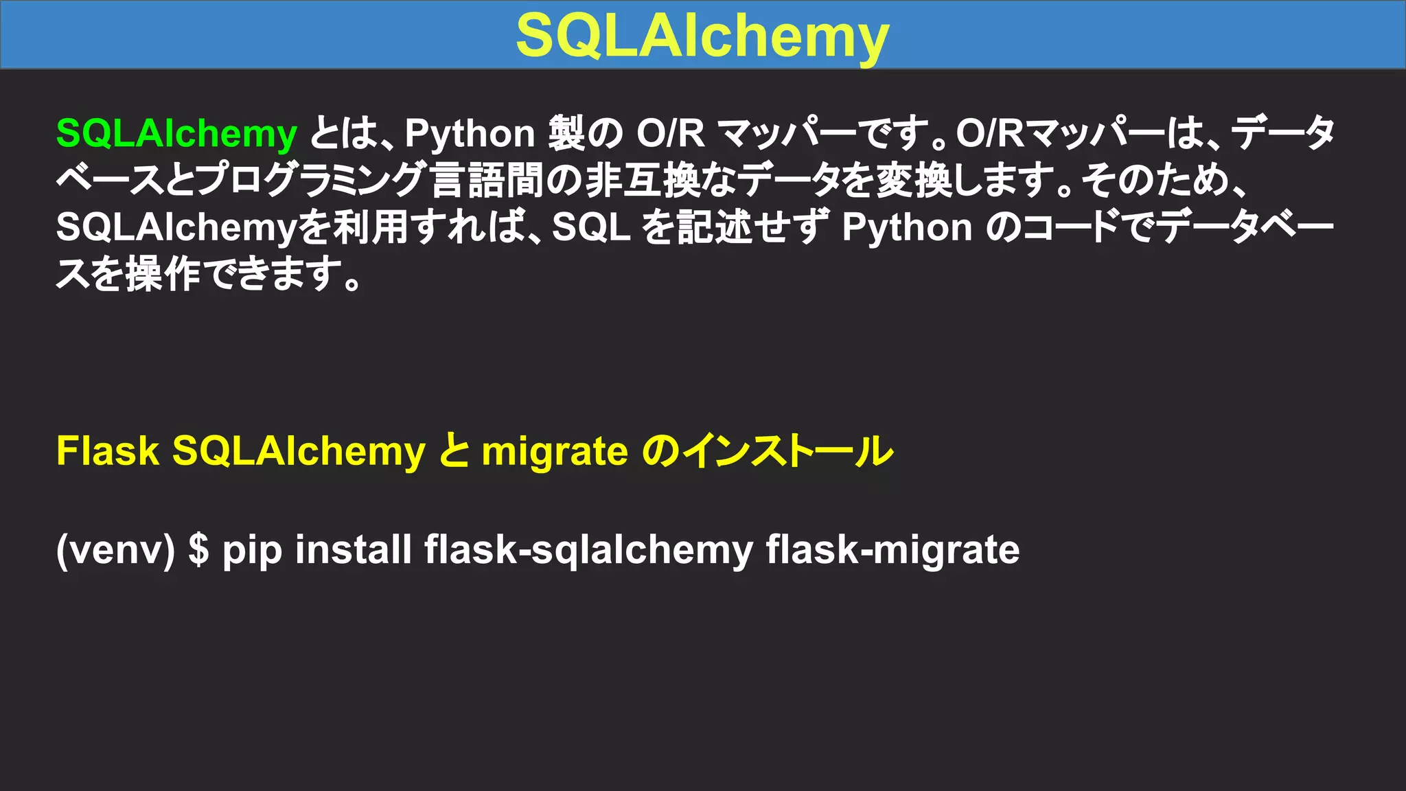 SQLAlchemy SQLAlchemy とは、Python 製の O/R マッパーです。O/Rマッパーは、データ ベースとプログラミング言語間の非互換なデータを変換します。そのため、 SQLAlchemyを利用すれば、SQL を記述せず Python のコードでデータベー スを操作できます。 Flask SQLAlchemy と migrate のインストール (venv) $ pip install flask-sqlalchemy flask-migrate 