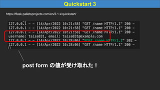 Quickstart 3
https://flask.palletsprojects.com/en/2.1.x/quickstart/
post form の値が受け取れた！
 