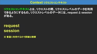 Context リクエストコンテキスト
リクエストコンテキストとは、リクエストの間、リクエストレベルのデータを利用
できるようにするもの。リクエストレベルのデータには、request と session
がある。
request
session
※ 普通に利用するので詳細は割愛
 