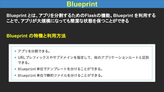 Blueprint
Blueprint とは、アプリを分割するためのFlaskの機能。Blueprint を利用する
ことで、アプリが大規模になっても簡潔な状態を保つことができる
Blueprint の特徴と利用方法
 