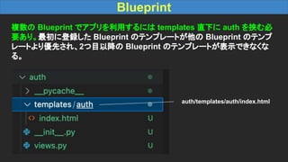 Blueprint
複数の Blueprint でアプリを利用するには templates 直下に auth を挟む必
要あり。最初に登録した Blueprint のテンプレートが他の Blueprint のテンプ
レートより優先され、2つ目以降の Blueprint のテンプレートが表示できなくな
る。
auth/templates/auth/index.html
 