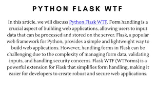 In this article, we will discuss Python Flask WTF. Form handling is a
crucial aspect of building web applications, allowing users to input
data that can be processed and stored on the server. Flask, a popular
web framework for Python, provides a simple and lightweight way to
build web applications. However, handling forms in Flask can be
challenging due to the complexity of managing form data, validating
inputs, and handling security concerns. Flask WTF (WTForms) is a
powerful extension for Flask that simplifies form handling, making it
easier for developers to create robust and secure web applications.
 