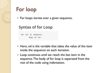 For loop
 For loops iterate over a given sequence.
 Here, val is the variable that takes the value of the item
inside the sequence on each iteration.
 Loop continues until we reach the last item in the
sequence.The body of for loop is separated from the
rest of the code using indentation.
 