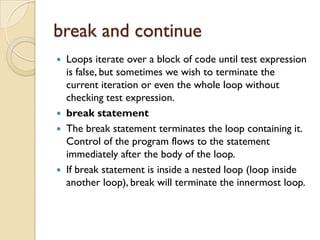 break and continue
 Loops iterate over a block of code until test expression
is false, but sometimes we wish to terminate the
current iteration or even the whole loop without
checking test expression.
 break statement
 The break statement terminates the loop containing it.
Control of the program flows to the statement
immediately after the body of the loop.
 If break statement is inside a nested loop (loop inside
another loop), break will terminate the innermost loop.
 