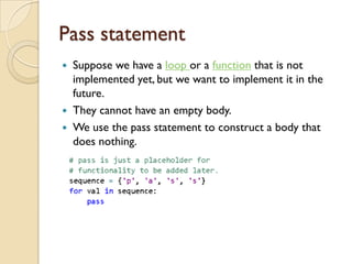 Pass statement
 Suppose we have a loop or a function that is not
implemented yet, but we want to implement it in the
future.
 They cannot have an empty body.
 We use the pass statement to construct a body that
does nothing.
 