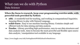 What can we do with Python
Data Science
When the focus is research, keep your programming worries aside, with
powerful tools provided by Python:
● nltk : A wonderful tool for teaching, and working in computational linguistics.
Amazing library to play with Natural Language.
● scikit-learn : Easy to use machine learning library. Contains simple and
efficient tools for data mining and data analysis.
● Pandas : Library providing high-performance, easy-to-use data structures and
data analysis tools. Aims to become the most powerful and flexible open source
data analysis / manipulation tool available in any language.
https://www.kaggle.com/wiki/GettingStartedWithPythonForDataScience
13
 