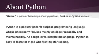 About Python
“Quora”, a popular knowledge sharing platform, built over Python, quotes:
Python is a popular general purpose programming language
whose philosophy focuses mainly on code readability and
maintainability. As a high level, interpreted language, Python is
easy to learn for those who want to start coding.
3
 