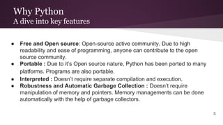 Why Python
A dive into key features
● Free and Open source: Open-source active community. Due to high
readability and ease of programming, anyone can contribute to the open
source community.
● Portable : Due to it’s Open source nature, Python has been ported to many
platforms. Programs are also portable.
● Interpreted : Doesn’t require separate compilation and execution.
● Robustness and Automatic Garbage Collection : Doesn’t require
manipulation of memory and pointers. Memory managements can be done
automatically with the help of garbage collectors.
5
 