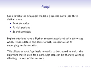 Simpl
Simpl breaks the sinusoidal modelling process down into three
distinct steps:
• Peak detection
• Partial tracking
• Sound synthesis
Implementations have a Python module associated with every step
which returns data in the same format, irrespective of its
underlying implementation.
This allows analysis/synthesis networks to be created in which the
algorithm that is used for a particular step can be changed without
effecting the rest of the network.
 