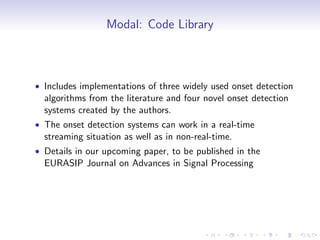 Modal: Code Library
• Includes implementations of three widely used onset detection
algorithms from the literature and four novel onset detection
systems created by the authors.
• The onset detection systems can work in a real-time
streaming situation as well as in non-real-time.
• Details in our upcoming paper, to be published in the
EURASIP Journal on Advances in Signal Processing
 