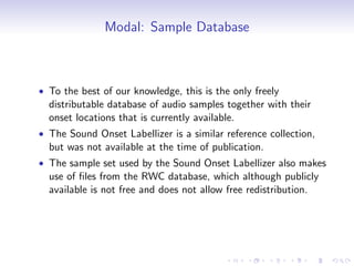 Modal: Sample Database
• To the best of our knowledge, this is the only freely
distributable database of audio samples together with their
onset locations that is currently available.
• The Sound Onset Labellizer is a similar reference collection,
but was not available at the time of publication.
• The sample set used by the Sound Onset Labellizer also makes
use of files from the RWC database, which although publicly
available is not free and does not allow free redistribution.
 