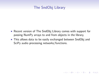 The SndObj Library
• Recent version of The SndObj Library comes with support for
passing NumPy arrays to and from objects in the library,
• This allows data to be easily exchanged between SndObj and
SciPy audio processing networks/functions.
 