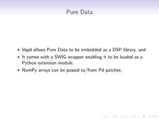 Pure Data
• libpd allows Pure Data to be embedded as a DSP library. and
• It comes with a SWIG wrapper enabling it to be loaded as a
Python extension module.
• NumPy arrays can be passed to/from Pd patches.
 