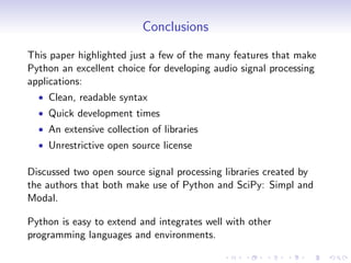 Conclusions
This paper highlighted just a few of the many features that make
Python an excellent choice for developing audio signal processing
applications:
• Clean, readable syntax
• Quick development times
• An extensive collection of libraries
• Unrestrictive open source license
Discussed two open source signal processing libraries created by
the authors that both make use of Python and SciPy: Simpl and
Modal.
Python is easy to extend and integrates well with other
programming languages and environments.
 