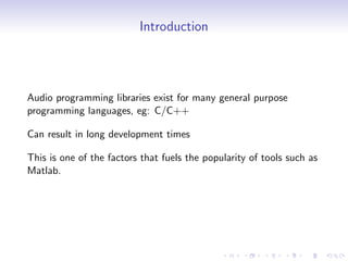 Introduction
Audio programming libraries exist for many general purpose
programming languages, eg: C/C++
Can result in long development times
This is one of the factors that fuels the popularity of tools such as
Matlab.
 