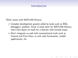Introduction
Other issues with MATLAB/Octave:
• Complex development greatly aided by tools such as IDEs,
debuggers, profilers. Exist in some form for MATLAB/Octave,
more time spent on tools for a domain with limited scope.
• Don’t integrate as well with compositional tools such as
Csound and Pure Data, or with web frameworks, mobile
applications, etc.
 