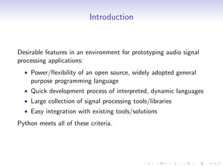 Introduction
Desirable features in an environment for prototyping audio signal
processing applications:
• Power/flexibility of an open source, widely adopted general
purpose programming language
• Quick development process of interpreted, dynamic languages
• Large collection of signal processing tools/libraries
• Easy integration with existing tools/solutions
Python meets all of these criteria.
 