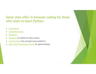 Some sites offer in-browser coding for those
who want to learn Python:
 Codecademy
 Coding Bootcamps
 DataCamp
 Dataquest for Python for data science.
 HackInScience free and open source platform.
 High School Technology Services for general Python
 