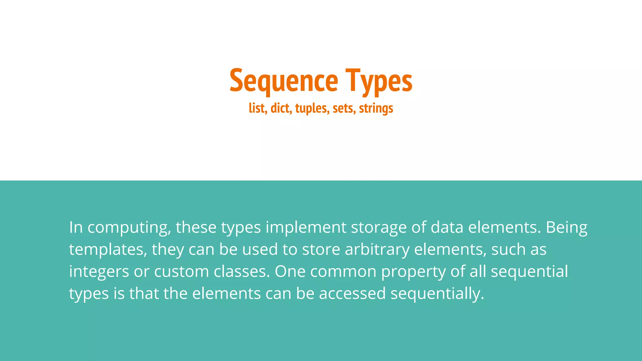 Sequence Types
list, dict, tuples, sets, strings
In computing, these types implement storage of data elements. Being
templates, they can be used to store arbitrary elements, such as
integers or custom classes. One common property of all sequential
types is that the elements can be accessed sequentially.
 