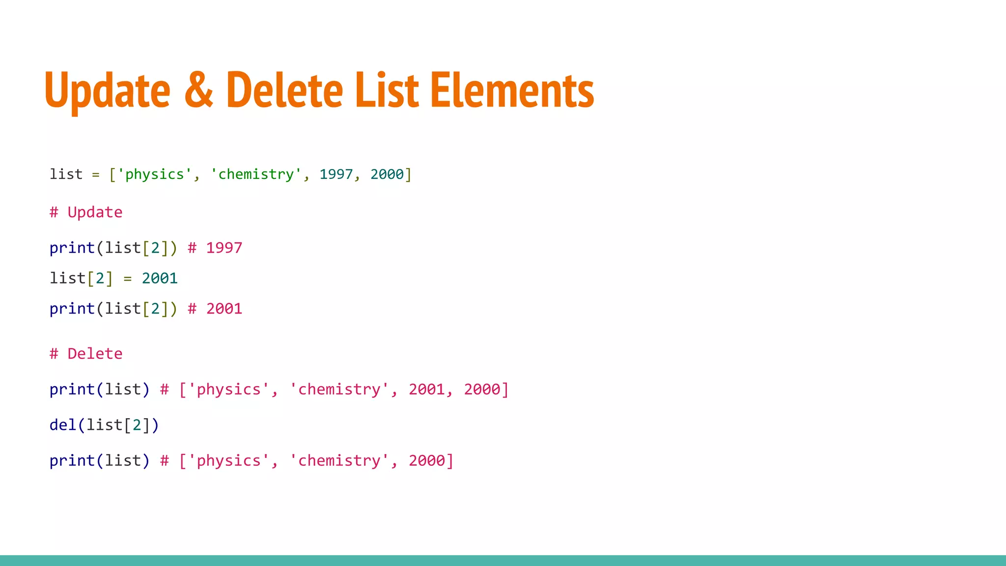 Update & Delete List Elements
list = ['physics', 'chemistry', 1997, 2000]
# Update
print(list[2]) # 1997
list[2] = 2001
print(list[2]) # 2001
# Delete
print(list) # ['physics', 'chemistry', 2001, 2000]
del(list[2])
print(list) # ['physics', 'chemistry', 2000]
 