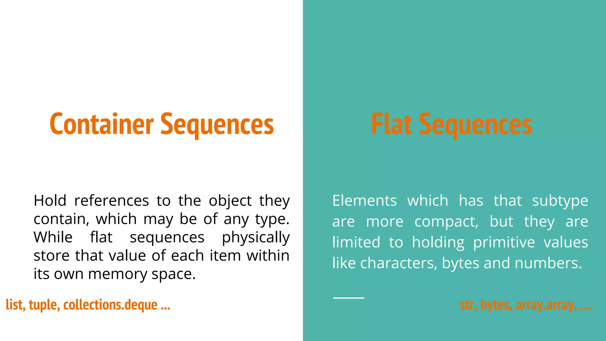 Flat Sequences
Elements which has that subtype
are more compact, but they are
limited to holding primitive values
like characters, bytes and numbers.
Container Sequences
Hold references to the object they
contain, which may be of any type.
While flat sequences physically
store that value of each item within
its own memory space.
list, tuple, collections.deque ... str, bytes, array.array, ....
 