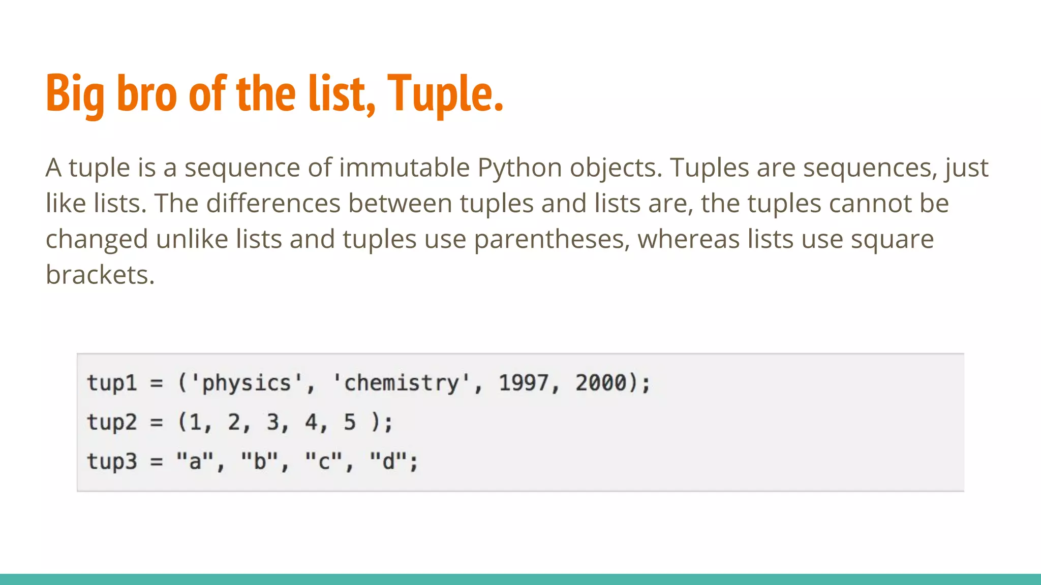 Big bro of the list, Tuple.
A tuple is a sequence of immutable Python objects. Tuples are sequences, just
like lists. The differences between tuples and lists are, the tuples cannot be
changed unlike lists and tuples use parentheses, whereas lists use square
brackets.
 
